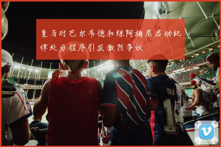 皇马对巴尔韦德和琼阿梅尼启动纪律处分程序引发激烈争议