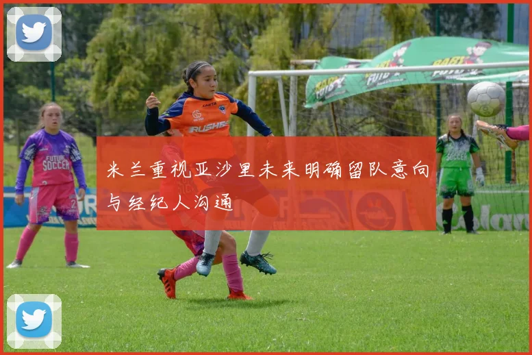 米兰重视亚沙里未来明确留队意向与经纪人沟通