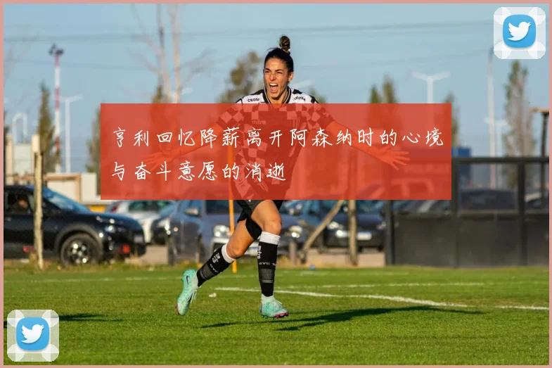 亨利回忆降薪离开阿森纳时的心境与奋斗意愿的消逝