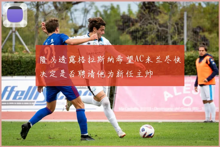 隆戈透露格拉斯纳希望AC米兰尽快决定是否聘请他为新任主帅