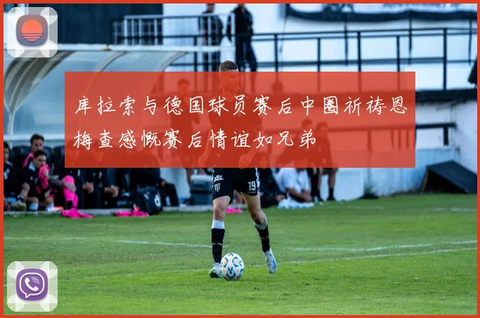 库拉索与德国球员赛后中圈祈祷恩梅查感慨赛后情谊如兄弟