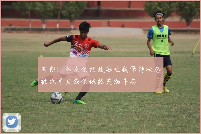 布朗：队友们的鼓励让我保持状态被扳平后我们依然充满斗志