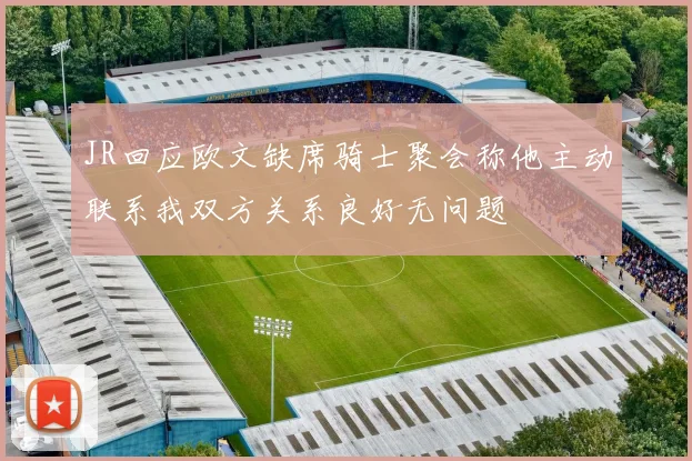 JR回应欧文缺席骑士聚会称他主动联系我双方关系良好无问题