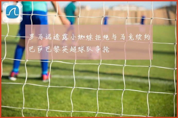 罗马诺透露小蜘蛛拒绝与马竞续约巴萨巴黎英超球队争抢