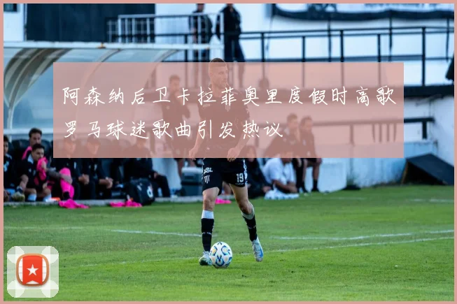 阿森纳后卫卡拉菲奥里度假时高歌罗马球迷歌曲引发热议