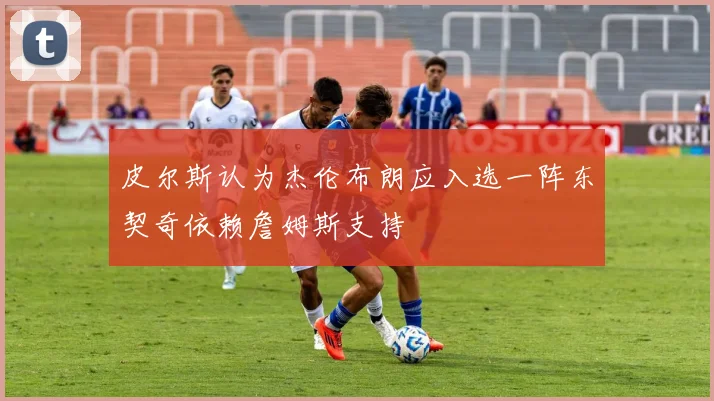 皮尔斯认为杰伦布朗应入选一阵东契奇依赖詹姆斯支持