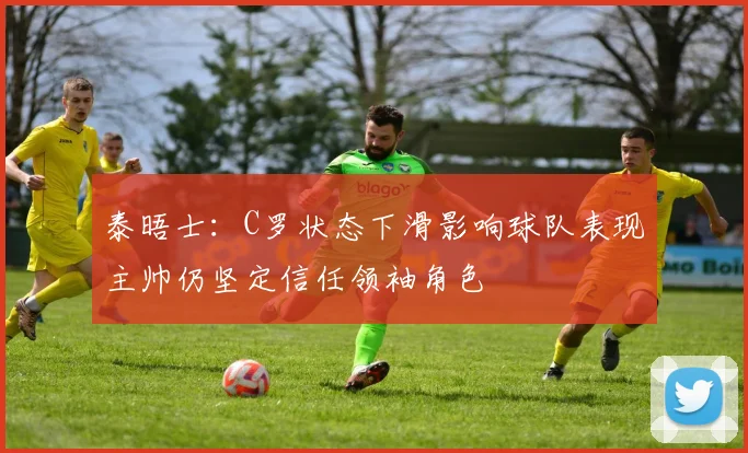泰晤士：C罗状态下滑影响球队表现主帅仍坚定信任领袖角色