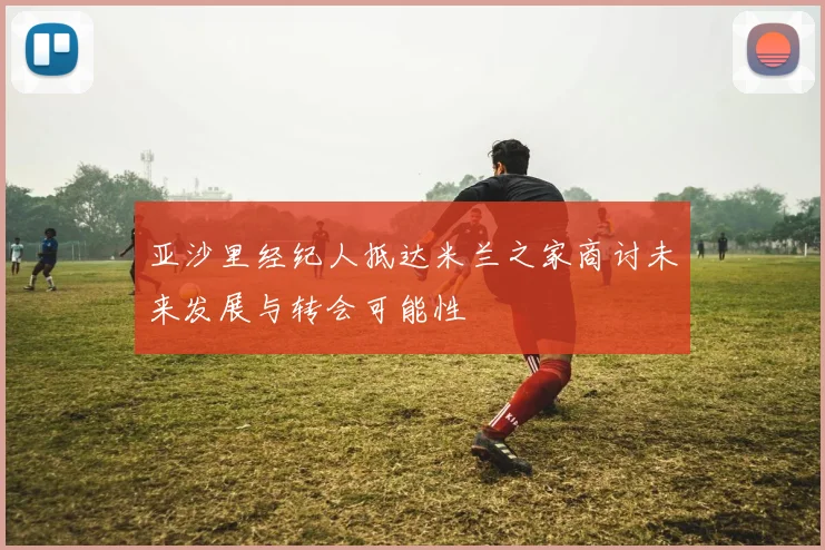 亚沙里经纪人抵达米兰之家商讨未来发展与转会可能性
