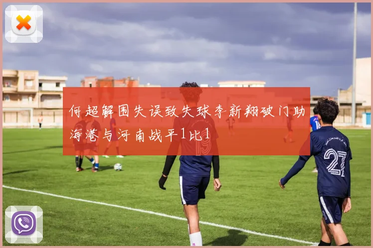 何超解围失误致失球李新翔破门助海港与河南战平1比1
