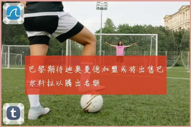 巴黎期待迪奥曼德加盟或将出售巴尔科拉以腾出名额