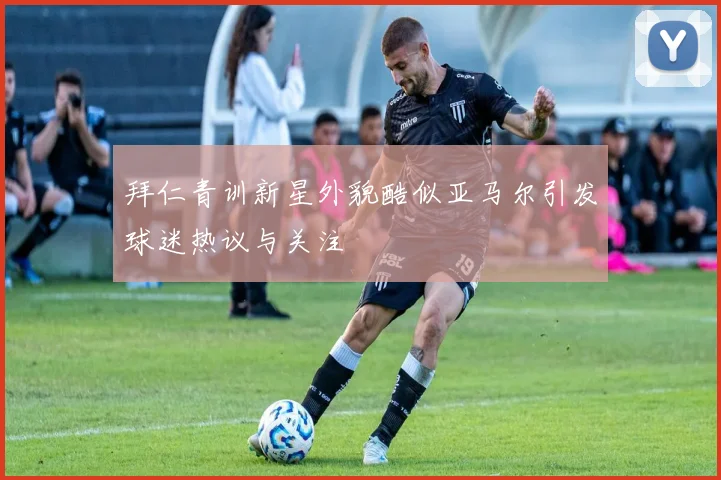 拜仁青训新星外貌酷似亚马尔引发球迷热议与关注