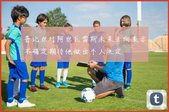 普比尔对阿尔瓦雷斯未来去向表示不确定期待他做出个人决定