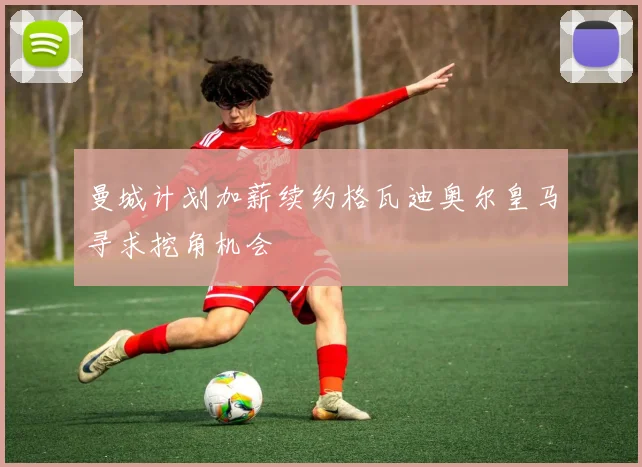 曼城计划加薪续约格瓦迪奥尔皇马寻求挖角机会
