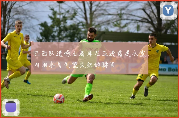 巴西队遗憾出局库尼亚透露更衣室内泪水与失望交织的瞬间