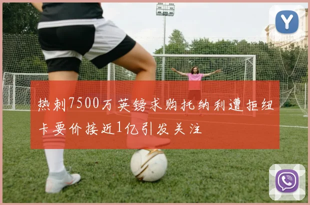 热刺7500万英镑求购托纳利遭拒纽卡要价接近1亿引发关注