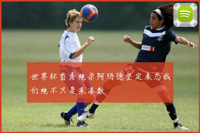 世界杯首秀绝杀阿玛德坚定表态我们绝不只是来凑数