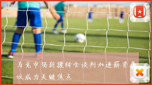 马竞中场新援转会谈判加速薪资争议成为关键焦点