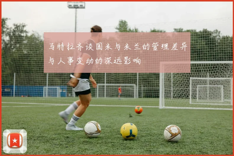 马特拉齐谈国米与米兰的管理差异与人事变动的深远影响