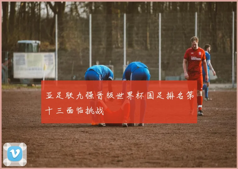 亚足联九强晋级世界杯国足排名第十三面临挑战