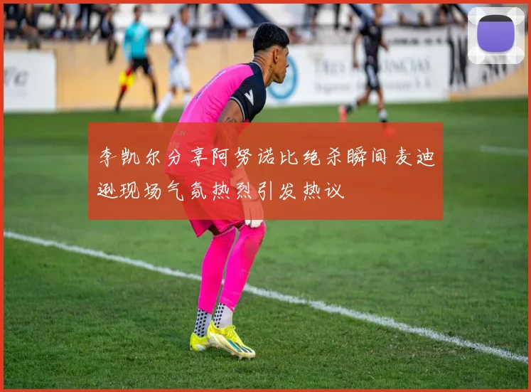 李凯尔分享阿努诺比绝杀瞬间麦迪逊现场气氛热烈引发热议